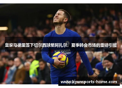 皇家马德里签下切尔西球星阿扎尔，夏季转会市场的重磅引援