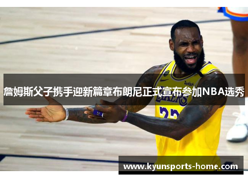 詹姆斯父子携手迎新篇章布朗尼正式宣布参加NBA选秀